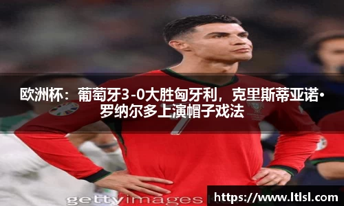 欧洲杯：葡萄牙3-0大胜匈牙利，克里斯蒂亚诺·罗纳尔多上演帽子戏法