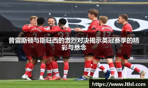 普雷斯顿与斯旺西的激烈对决揭示英冠赛季的精彩与悬念
